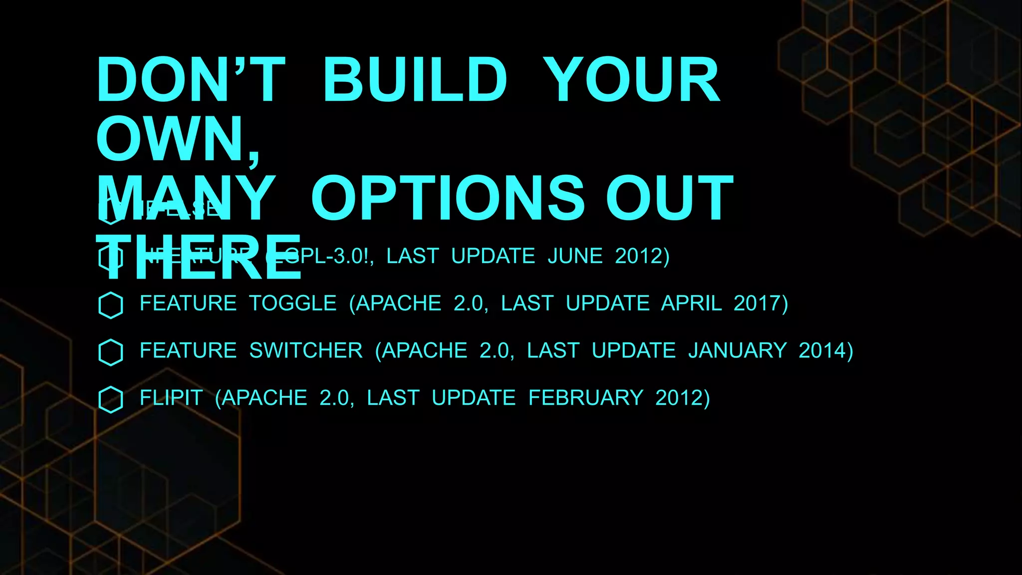 DON’T BUILD YOUR
OWN,
MANY OPTIONS OUT
THERE
IF-ELSE
NFEATURE (LGPL-3.0!, LAST UPDATE JUNE 2012)
FEATURE TOGGLE (APACHE 2.0, LAST UPDATE APRIL 2017)
FEATURE SWITCHER (APACHE 2.0, LAST UPDATE JANUARY 2014)
FLIPIT (APACHE 2.0, LAST UPDATE FEBRUARY 2012)
 