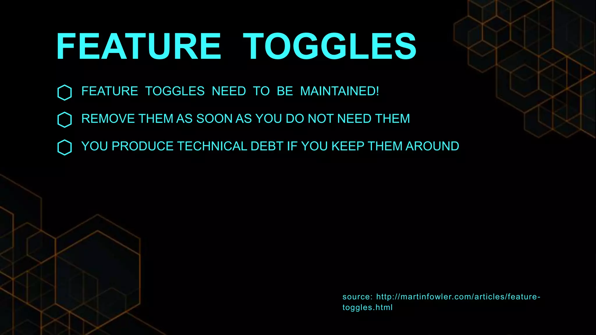 FEATURE TOGGLES
FEATURE TOGGLES NEED TO BE MAINTAINED!
REMOVE THEM AS SOON AS YOU DO NOT NEED THEM
YOU PRODUCE TECHNICAL DEBT IF YOU KEEP THEM AROUND
source: http://martinfowler.com/articles/feature-
toggles.html
 