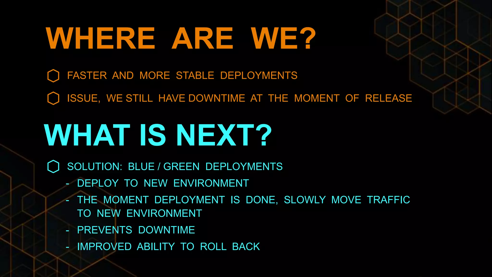 WHERE ARE WE?
FASTER AND MORE STABLE DEPLOYMENTS
ISSUE, WE STILL HAVE DOWNTIME AT THE MOMENT OF RELEASE
SOLUTION: BLUE / GREEN DEPLOYMENTS
- DEPLOY TO NEW ENVIRONMENT
- THE MOMENT DEPLOYMENT IS DONE, SLOWLY MOVE TRAFFIC
TO NEW ENVIRONMENT
- PREVENTS DOWNTIME
- IMPROVED ABILITY TO ROLL BACK
WHAT IS NEXT?
 