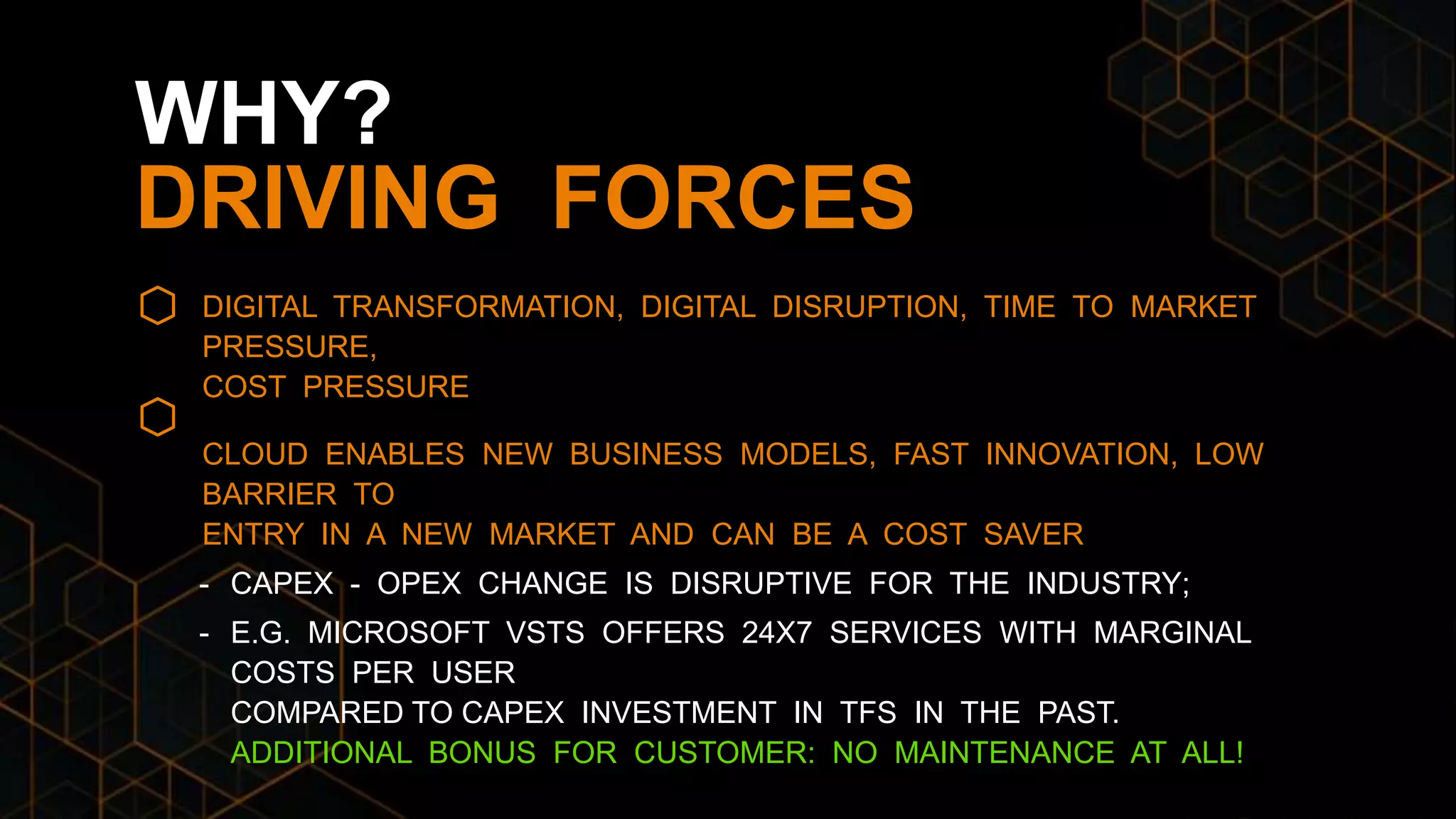 DIGITAL TRANSFORMATION, DIGITAL DISRUPTION, TIME TO MARKET
PRESSURE,
COST PRESSURE
CLOUD ENABLES NEW BUSINESS MODELS, FAST INNOVATION, LOW
BARRIER TO
ENTRY IN A NEW MARKET AND CAN BE A COST SAVER
- CAPEX - OPEX CHANGE IS DISRUPTIVE FOR THE INDUSTRY;
- E.G. MICROSOFT VSTS OFFERS 24X7 SERVICES WITH MARGINAL
COSTS PER USER
COMPARED TO CAPEX INVESTMENT IN TFS IN THE PAST.
ADDITIONAL BONUS FOR CUSTOMER: NO MAINTENANCE AT ALL!
WHY?
DRIVING FORCES
 