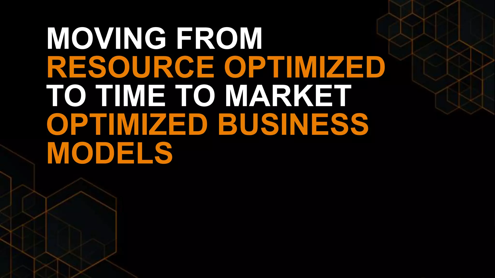 MOVING FROM
RESOURCE OPTIMIZED
TO TIME TO MARKET
OPTIMIZED BUSINESS
MODELS
 
