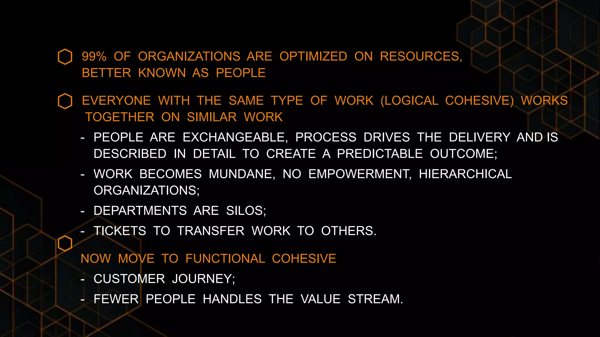 99% OF ORGANIZATIONS ARE OPTIMIZED ON RESOURCES,
BETTER KNOWN AS PEOPLE
EVERYONE WITH THE SAME TYPE OF WORK (LOGICAL COHESIVE) WORKS
TOGETHER ON SIMILAR WORK
- PEOPLE ARE EXCHANGEABLE, PROCESS DRIVES THE DELIVERY AND IS
DESCRIBED IN DETAIL TO CREATE A PREDICTABLE OUTCOME;
- WORK BECOMES MUNDANE, NO EMPOWERMENT, HIERARCHICAL
ORGANIZATIONS;
- DEPARTMENTS ARE SILOS;
- TICKETS TO TRANSFER WORK TO OTHERS.
NOW MOVE TO FUNCTIONAL COHESIVE
- CUSTOMER JOURNEY;
- FEWER PEOPLE HANDLES THE VALUE STREAM.
 