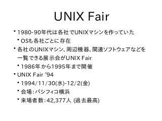 UNIX Fair
●
1980-90年代は各社でUNIXマシンを作っていた
●
OSも各社ごとに存在
●
各社のUNIXマシン、周辺機器、関連ソフトウェアなどを
一覧できる展示会がUNIX Fair
●
1986年から1995年まで開催
●
...