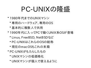 PC-UNIXの隆盛
●
1980年代までのUNIXマシン
●
専用のハードウェア、専用のOS
●
基本的に複数人で共用
●
1990年代に入ってPCで動くUNIX系OSが登場
●
Linux, FreeBSD, NetBSDなど
●
PC-U...