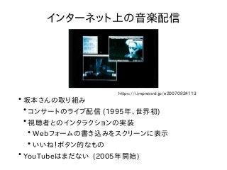 ●
坂本さんの取り組み
●
コンサートのライブ配信 (1995年、世界初)
●
視聴者とのインタラクションの実装
●
Webフォームの書き込みをスクリーンに表示
●
いいね！ボタン的なもの
●
YouTubeはまだない (2005年開始)
イン...
