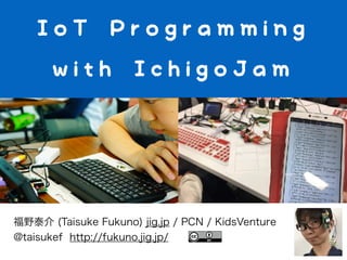 IoT Programming
with IchigoJam
福野泰介 (Taisuke Fukuno) jig.jp / PCN / KidsVenture
@taisukef http://fukuno.jig.jp/
 