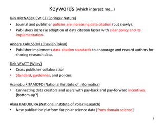Keywords (which interest me…)
Iain HRYNASZKIEWICZ (Springer Nature)
• Journal and publisher policies are increasing data citation (but slowly).
• Publishers increase adoption of data citation faster with clear policy and its
implementation.
Anders KARLSSON (Elsevier-Tokyo)
• Publisher implements data citation standards to encourage and reward authors for
sharing research data.
Deb WYATT (Wiley)
• Cross publisher collaboration
• Standard, guidelines, and policies
Asanobu KITAMOTO (National Institute of Informatics)
• Connecting data creators and users with pay-back and pay-forward incentives.
[bottom-up?]
Akira KADOKURA (National Institute of Polar Research)
• New publication platform for polar science data [from domain science]
1
 