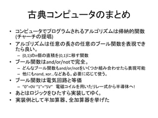 古典コンピュータのまとめ
• コンピュータでプログラムされるアルゴリズムは帰納的関数
(チャーチの提唱)
• アルゴリズムは任意の長さの任意のブール関数を表現でき
たら良い。
– {0,1}のn個の直積を{0,1}に移す関数
• ブール関数はand/or/notで完全。
– どんなブール関数もand/or/notをいくつか組み合わせたら表現可能
– 他にもnand, xor…などある。必要に応じて使う。
• ブール関数は電気回路と等価
– “0”=0V “1”=“5V” 電磁コイルを用いたリレー式から半導体へ!
• あとはロジックをひたすら実装してゆく。
• 実装例として半加算器、全加算器を挙げた
 