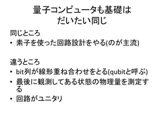 量子コンピュータも基礎は
だいたい同じ
同じところ
• 素子を使った回路設計をやる(のが主流)
違うところ
• bit列が線形重ね合わせをとる(qubitと呼ぶ)
• 最後に観測してある状態の物理量を測定す
る
• 回路がユニタリ
 