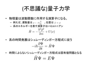 (不思議な)量子力学
• 物理量は波動関数に作用する演算子になる。
– 例えば、運動量は 、位置は
– 系のエネルギーを表す演算子はハミルトニアン
• 系の時間発展はシュレーディンガー方程式に従う
• 時間によらないシュレーディンガー方程式は固有値問題となる
 
