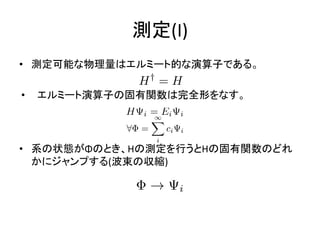 測定(I)
• 測定可能な物理量はエルミート的な演算子である。
• エルミート演算子の固有関数は完全形をなす。
• 系の状態がΦのとき、Hの測定を行うとHの固有関数のどれ
かにジャンプする(波束の収縮)
 
