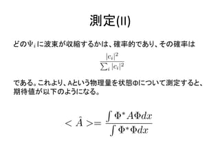測定(II)
どの に波束が収縮するかは、確率的であり、その確率は
である。これより、Aという物理量を状態Φについて測定すると、
期待値が以下のようになる。
 