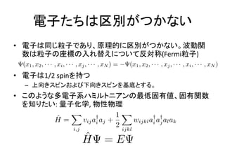 電子たちは区別がつかない
• 電子は同じ粒子であり、原理的に区別がつかない。波動関
数は粒子の座標の入れ替えについて反対称(Fermi粒子)
• 電子は1/2 spinを持つ
– 上向きスピンおよび下向きスピンを基底とする。
• このような多電子系ハミルトニアンの最低固有値、固有関数
を知りたい: 量子化学, 物性物理
 