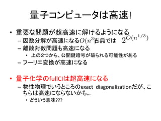 量子コンピュータは高速!
• 重要な問題が超高速に解けるようになる
– 因数分解が高速になる 古典では
– 離散対数問題も高速になる
• 上の２つから、公開鍵暗号が破られる可能性がある
– フーリエ変換が高速になる
• 量子化学のfullCIは超高速になる
– 物性物理でいうところのexact diagonalizationだが、こ
ちらは高速にならないかも…
• どういう意味???
 