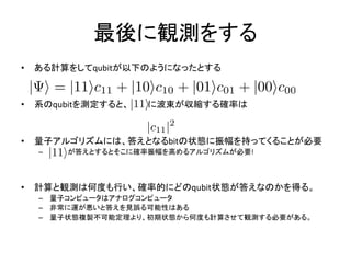 最後に観測をする
• ある計算をしてqubitが以下のようになったとする
• 系のqubitを測定すると、 に波束が収縮する確率は
• 量子アルゴリズムには、答えとなるbitの状態に振幅を持ってくることが必要
– が答えとするとそこに確率振幅を高めるアルゴリズムが必要!
• 計算と観測は何度も行い、確率的にどのqubit状態が答えなのかを得る。
– 量子コンピュータはアナログコンピュータ
– 非常に運が悪いと答えを見誤る可能性はある
– 量子状態複製不可能定理より、初期状態から何度も計算させて観測する必要がある。
 