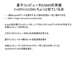 量子コンピュータとSIMD計算機
(≒GPU≒CUDA) ちょっと似ている点
• n個のqubitのゲートを操作する=2n個の状態を一気に操作できる
• SIMD = Single instruction multiple data
N qubit系の量子コンピュータと、2N プロセッサに1bitずつメモリが存在する
古典コンピュータを考える。
この２つのコンピュータのbitを反転操作を考える。
量子コンピュータ: N個のビット反転回路を通す
古典コンピュータ: 2Nのプロセッサに一斉に自分が持っている
1bitのメモリにNOT回路を通す。
 