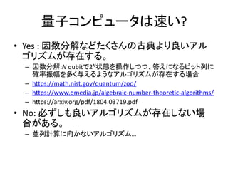 量子コンピュータは速い?
• Yes : 因数分解などたくさんの古典より良いアル
ゴリズムが存在する。
– 因数分解:N qubitで2N状態を操作しつつ、答えになるビット列に
確率振幅を多く与えるようなアルゴリズムが存在する場合
– https://math.nist.gov/quantum/zoo/
– https://www.qmedia.jp/algebraic-number-theoretic-algorithms/
– https://arxiv.org/pdf/1804.03719.pdf
• No: 必ずしも良いアルゴリズムが存在しない場
合がある。
– 並列計算に向かないアルゴリズム…
 