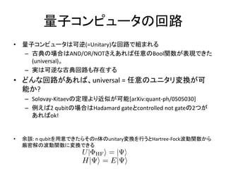 量子コンピュータの回路
• 量子コンピュータは可逆(=Unitary)な回路で組まれる
– 古典の場合はAND/OR/NOTさえあれば任意のBool関数が表現できた
(universal)。
– 実は可逆な古典回路も存在する
• どんな回路があれば、universal = 任意のユニタリ変換が可
能か?
– Solovay-Kitaevの定理より近似が可能[arXiv:quant-ph/0505030]
– 例えば2 qubitの場合はHadamard gateとcontrolled not gateの2つが
あればok!
• 余談: n qubitを用意できたらそのn体のunitary変換を行うとHartree-Fock波動関数から
厳密解の波動関数に変換できる
 