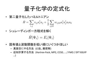 量子化学の定式化
• 第二量子化したハミルトニアン
• シュレーディンガー方程式を解く
• 固有値と波動関数を低い順にいくつかほしい
– 真面目にやる方法 (CI法、厳密解)
– 近似計算する方法 (Hartree-Fock, MP2, CCSD, … / FMO / DFT B3LYP
…)
 
