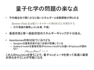 量子化学の問題の楽な点
• 平均場近似で既にかなり良いエネルギーと波動関数が得られる
– 分子理論の展開 p.39 (永瀬、平尾)
• 基底状態と第一励起状態のエネルギーギャップが十分ある。
• Hamiltonianの形は似ているけども
– Spinglassは基底状態付近に状態が密集している
– Hubbard modelは基底状態がHartree-Fockからは遠いからphaseが読め
ない
これらのheuristicsを使うことで、量子コンピュータを使って高速に厳密
対角化を行うことが可能になる
 