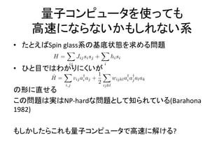 量子コンピュータを使っても
高速にならないかもしれない系
• たとえばSpin glass系の基底状態を求める問題
• ひと目ではわかりにくいが
の形に直せる
この問題は実はNP-hardな問題として知られている(Barahona
1982)
もしかしたらこれも量子コンピュータで高速に解ける?
 