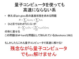 量子コンピュータを使っても
高速にならない系
• 例えばSpin glass系の基底状態を求める問題
• ひと目ではわかりにくいが
の形に直せる
この問題はNP-hardな問題として知られている(Barahona 1982)
もしかしたらこれも量子コンピュータで高速に解ける?
残念ながら量子コンピュータ
でも多分解けません
 