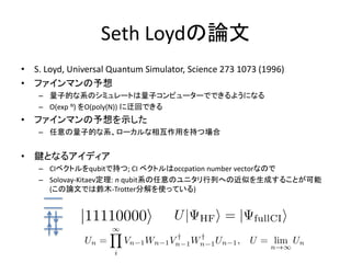 Seth Loydの論文
• S. Loyd, Universal Quantum Simulator, Science 273 1073 (1996)
• ファインマンの予想
– 量子的な系のシミュレートは量子コンピューターでできるようになる
– O(exp N) をO(poly(N)) に迂回できる
• ファインマンの予想を示した
– 任意の量子的な系、ローカルな相互作用を持つ場合
• 鍵となるアイディア
– CIベクトルをqubitで持つ; CI ベクトルはoccpation number vectorなので
– Solovay-Kitaev定理: n qubit系の任意のユニタリ行列への近似を生成することが可能
(この論文では鈴木-Trotter分解を使っている)
 