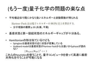 (もう一度)量子化学の問題の楽な点
• 平均場近似で既にかなり良いエネルギーと波動関数が得られる
– 分子理論の展開 p.39 (永瀬、平尾)
• 基底状態と第一励起状態のエネルギーギャップが十分ある。
• Hamiltonianの形は似ているけども
– Spinglassは基底状態付近に状態が密集している
– Hubbard modelは基底状態がHartree-Fockからは遠いからphaseが読め
ない
これらのheuristicsを使うことで、量子コンピュータを使って高速に厳密
対角化を行うことが可能になる
 