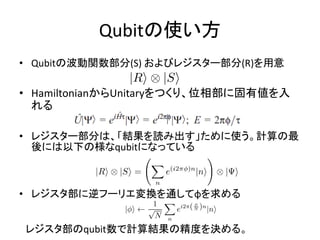 Qubitの使い方
• Qubitの波動関数部分(S) およびレジスター部分(R)を用意
• HamiltonianからUnitaryをつくり、位相部に固有値を入
れる
• レジスター部分は、「結果を読み出す」ために使う。計算の最
後には以下の様なqubitになっている
• レジスタ部に逆フーリエ変換を通してφを求める
レジスタ部のqubit数で計算結果の精度を決める。
 