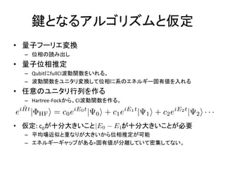 鍵となるアルゴリズムと仮定
• 量子フーリエ変換
– 位相の読み出し
• 量子位相推定
– QubitにfullCI波動関数をいれる。
– 波動関数をユニタリ変換して位相に系のエネルギー固有値を入れる
• 任意のユニタリ行列を作る
– Hartree-Fockから、CI波動関数を作る。
• 仮定: c0が十分大きいこと が十分大きいことが必要
– 平均場近似と重なりが大きいから位相推定が可能
– エネルギーギャップがある=固有値が分離していて密集してない。
 