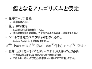 鍵となるアルゴリズムと仮定
• 量子フーリエ変換
– 位相の読み出し
• 量子位相推定
– QubitにfullCI波動関数をいれる。
– 波動関数をユニタリ変換して位相に系のエネルギー固有値を入れる
• ゲートで任意のユニタリ行列を作れること
– Hartree-Fockから、CI波動関数を作る。
• 仮定: c0が十分大きいこと が十分大きいことが必要
– 平均場近似と重なりが大きいから位相推定が可能
– エネルギーギャップがある=固有値が分離していて密集してない。
 