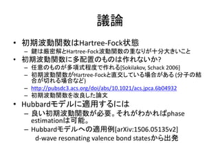 議論
• 初期波動関数はHartree-Fock状態
– 鍵は厳密解とHartree-Fock波動関数の重なりが十分大きいこと
• 初期波動関数に多配置のものは作れないか?
– 任意のものが多項式程度で作れる[Sokilakov, Schack 2006]
– 初期波動関数がHartree-Fockと直交している場合がある (分子の結
合が切れる場合など)
– http://pubsdc3.acs.org/doi/abs/10.1021/acs.jpca.6b04932
– 初期波動関数を改良した論文
• Hubbardモデルに適用するには
– 良い初期波動関数が必要。それがわかればphase
estimationは可能。
– Hubbardモデルへの適用例[arXiv:1506.05135v2]
d-wave resonating valence bond statesから出発
 