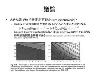 議論
• 大きな系で位相推定が可能か(size-extensiveか)?
– Hartree-Fock状態は系が大きくなるとどんどん重みが小さくなる
– Coupled-Cluster wavefunctionなどはsize extensiveなのでそのような
初期波動関数を用意できる（Scientific Reports volume 4, Article number: 3589 (2014),
https://arxiv.org/abs/1506.00443)
 
