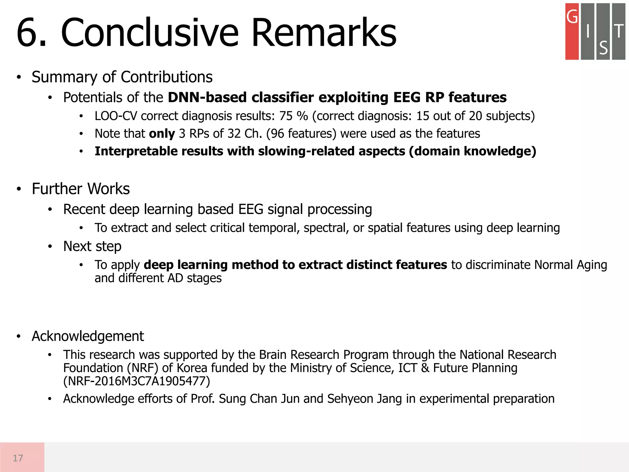 • Summary of Contributions
• Potentials of the DNN-based classifier exploiting EEG RP features
• LOO-CV correct diagnosis results: 75 % (correct diagnosis: 15 out of 20 subjects)
• Note that only 3 RPs of 32 Ch. (96 features) were used as the features
• Interpretable results with slowing-related aspects (domain knowledge)
• Further Works
• Recent deep learning based EEG signal processing
• To extract and select critical temporal, spectral, or spatial features using deep learning
• Next step
• To apply deep learning method to extract distinct features to discriminate Normal Aging
and different AD stages
• Acknowledgement
• This research was supported by the Brain Research Program through the National Research
Foundation (NRF) of Korea funded by the Ministry of Science, ICT & Future Planning
(NRF-2016M3C7A1905477)
• Acknowledge efforts of Prof. Sung Chan Jun and Sehyeon Jang in experimental preparation
6. Conclusive Remarks
17
 