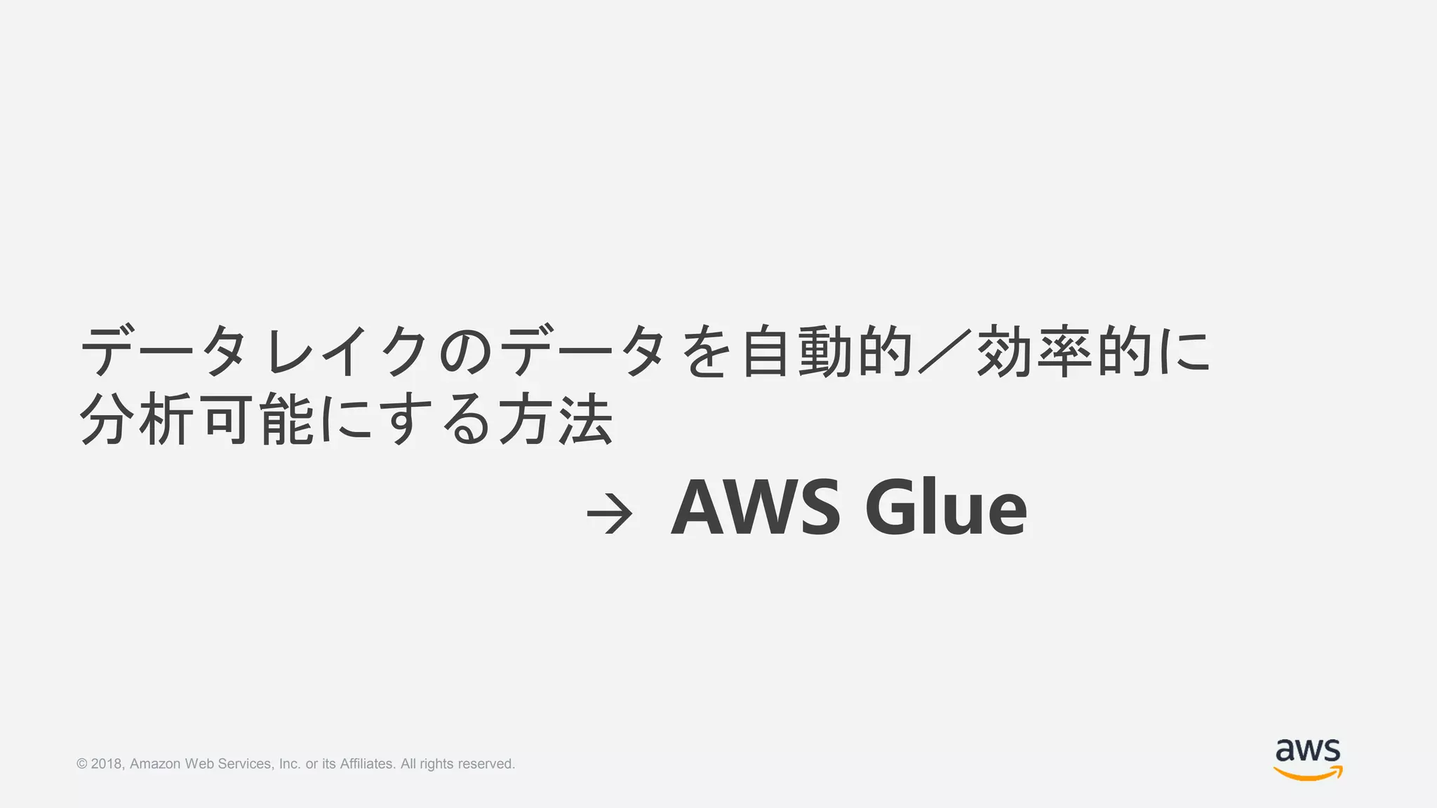 © 2018, Amazon Web Services, Inc. or its Affiliates. All rights reserved.
データレイクのデータを自動的／効率的に
分析可能にする方法
 AWS Glue
 