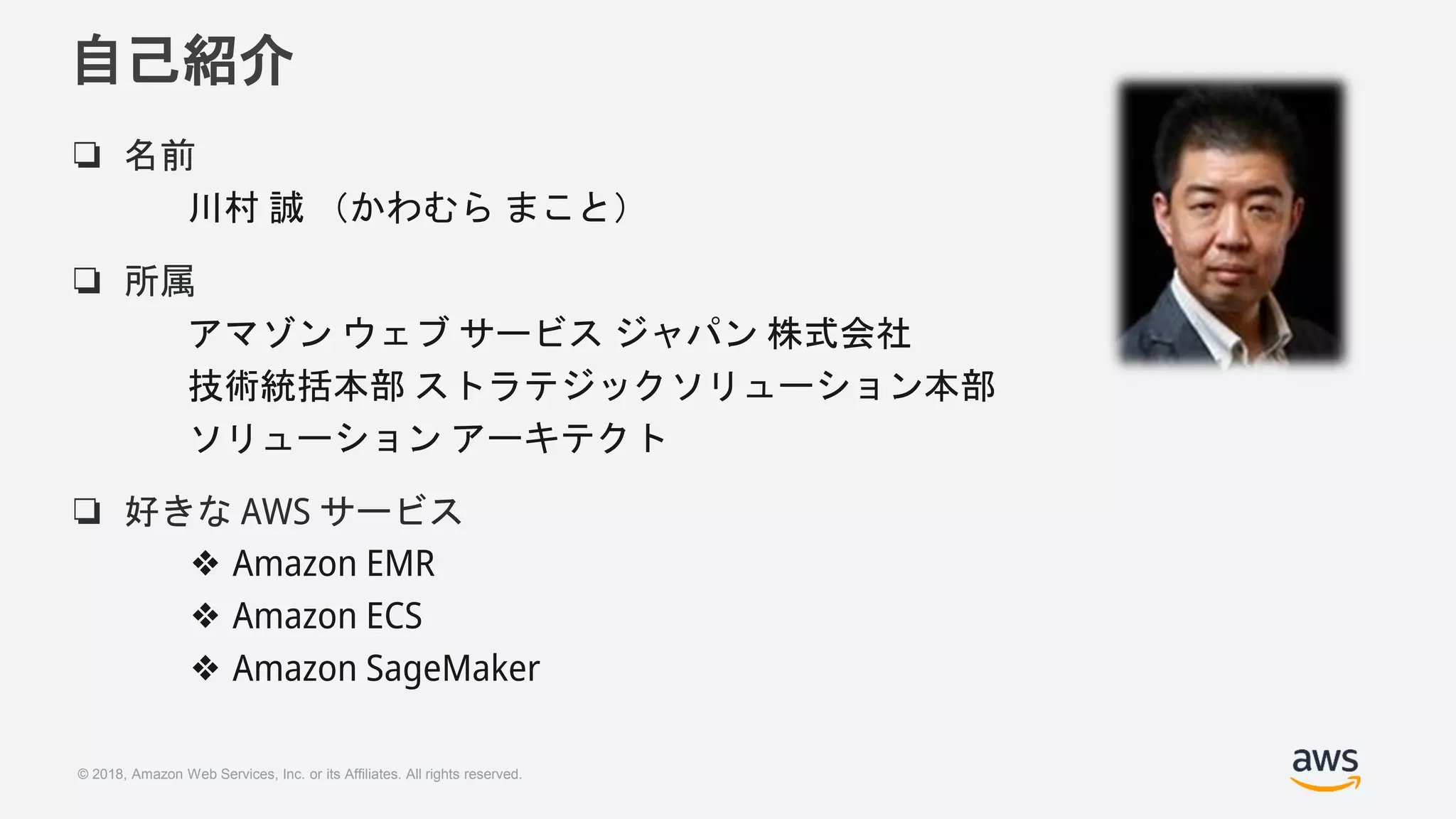 © 2018, Amazon Web Services, Inc. or its Affiliates. All rights reserved.
自己紹介
❏ 名前
川村 誠 （かわむら まこと）
❏ 所属
アマゾン ウェブ サービス ジャパン 株式会社
技術統括本部 ストラテジックソリューション本部
ソリューション アーキテクト
❏ 好きな AWS サービス
❖ Amazon EMR
❖ Amazon ECS
❖ Amazon SageMaker
 