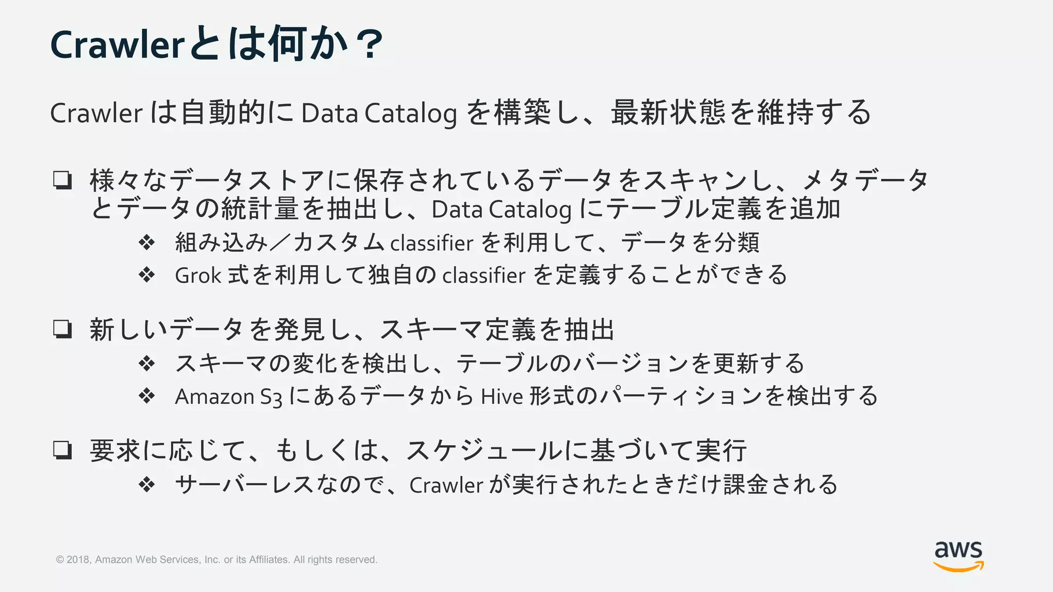 © 2018, Amazon Web Services, Inc. or its Affiliates. All rights reserved.
Crawlerとは何か？
Crawler は自動的に Data Catalog を構築し、最新状態を維持する
❏ 様々なデータストアに保存されているデータをスキャンし、メタデータ
とデータの統計量を抽出し、Data Catalog にテーブル定義を追加
❖ 組み込み／カスタム classifier を利用して、データを分類
❖ Grok 式を利用して独自の classifier を定義することができる
❏ 新しいデータを発見し、スキーマ定義を抽出
❖ スキーマの変化を検出し、テーブルのバージョンを更新する
❖ Amazon S3 にあるデータから Hive 形式のパーティションを検出する
❏ 要求に応じて、もしくは、スケジュールに基づいて実行
❖ サーバーレスなので、Crawler が実行されたときだけ課金される
 