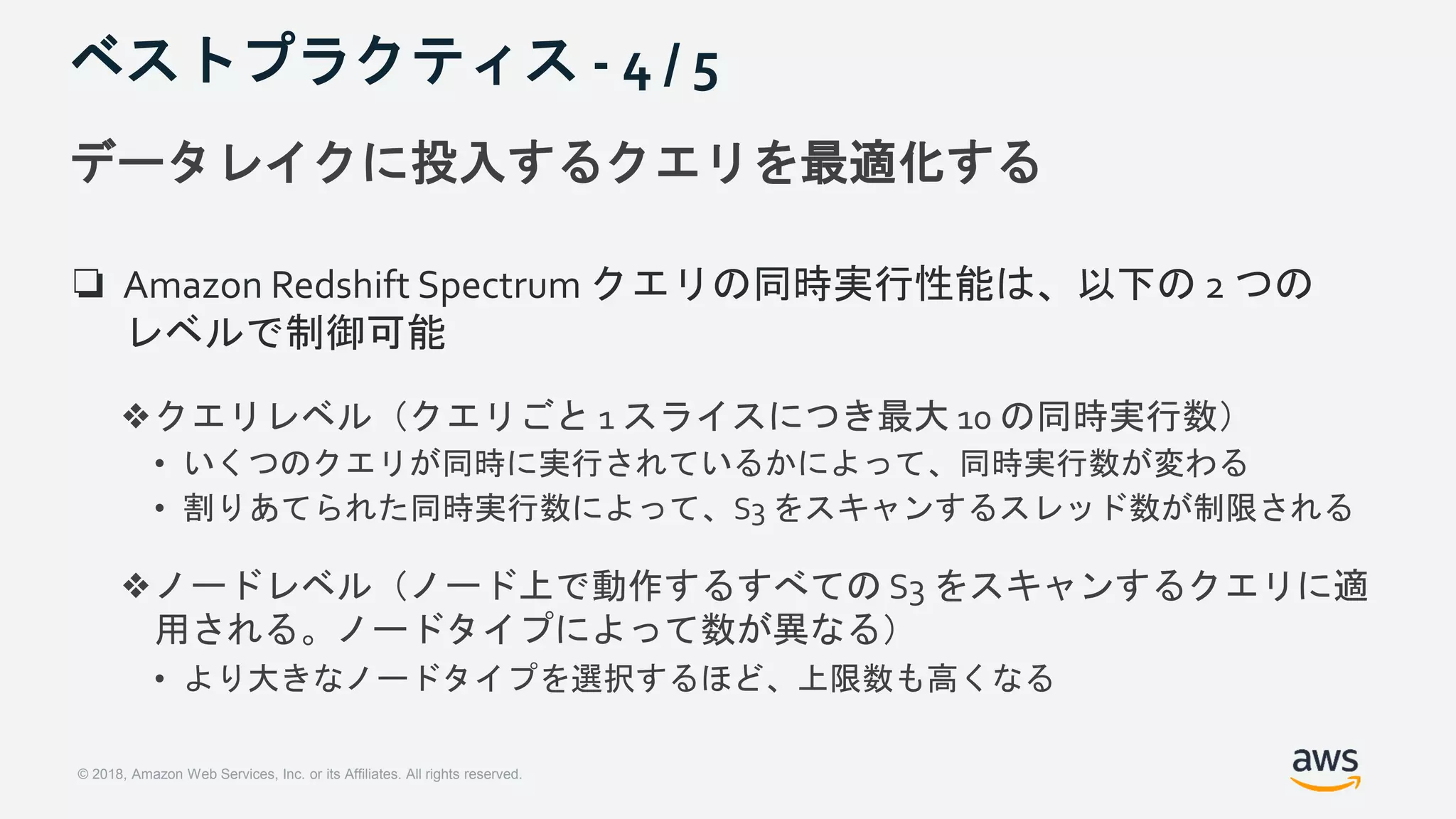 © 2018, Amazon Web Services, Inc. or its Affiliates. All rights reserved.
ベストプラクティス - 4 / 5
データレイクに投入するクエリを最適化する
❏ Amazon Redshift Spectrum クエリの同時実行性能は、以下の 2 つの
レベルで制御可能
❖クエリレベル（クエリごと 1 スライスにつき最大 10 の同時実行数）
• いくつのクエリが同時に実行されているかによって、同時実行数が変わる
• 割りあてられた同時実行数によって、S3 をスキャンするスレッド数が制限される
❖ノードレベル（ノード上で動作するすべての S3 をスキャンするクエリに適
用される。ノードタイプによって数が異なる）
• より大きなノードタイプを選択するほど、上限数も高くなる
 