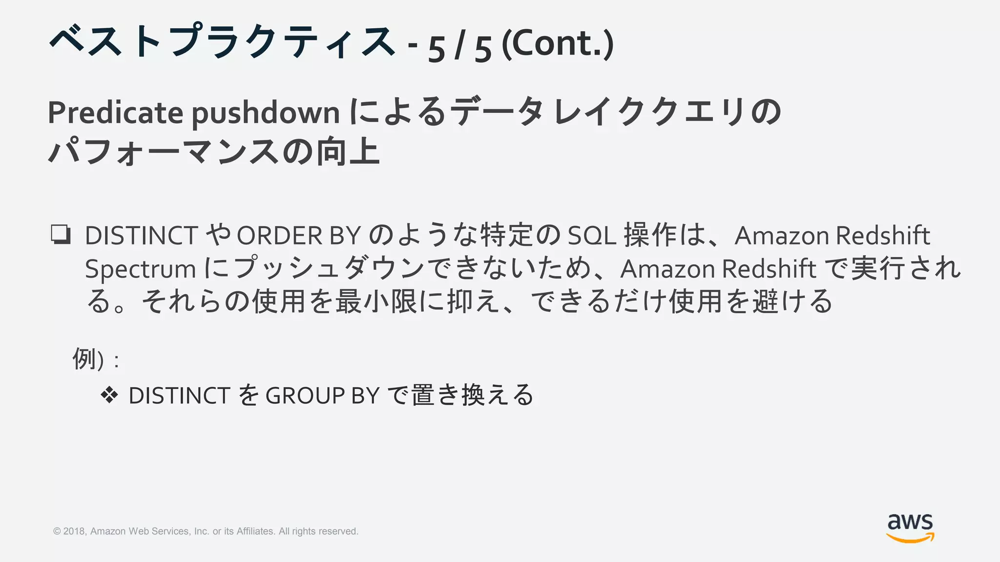 © 2018, Amazon Web Services, Inc. or its Affiliates. All rights reserved.
ベストプラクティス - 5 / 5 (Cont.)
Predicate pushdown によるデータレイククエリの
パフォーマンスの向上
❏ DISTINCT や ORDER BY のような特定の SQL 操作は、Amazon Redshift
Spectrum にプッシュダウンできないため、Amazon Redshift で実行され
る。それらの使用を最小限に抑え、できるだけ使用を避ける
例)：
❖ DISTINCT を GROUP BY で置き換える
 