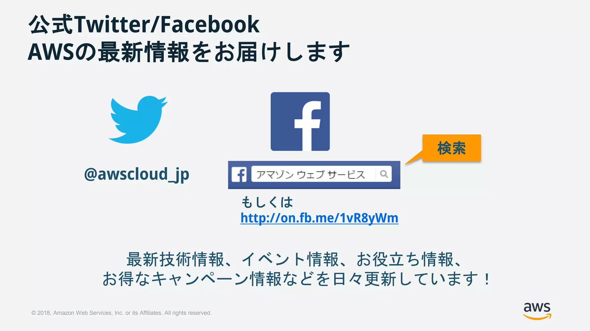 © 2018, Amazon Web Services, Inc. or its Affiliates. All rights reserved.
公式Twitter/Facebook
AWSの最新情報をお届けします
@awscloud_jp
検索
最新技術情報、イベント情報、お役立ち情報、
お得なキャンペーン情報などを日々更新しています！
もしくは
http://on.fb.me/1vR8yWm
 