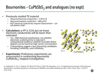 Bournonites – CuPbSbS3 and analogues (no expt)
14
A. Faghaninia, G. Yu, U. Aydemir, M. Wood, W. Chen, G.-M.G.-M. Rignanese, et al., A computational assessment of the electronic,
thermoelectric, and defect properties of bournonite (CuPbSbS3) and related substitutions, Phys. Chem. Chem. Phys. 19 (2017)
6743–6756.
•  Previously studied TE material
–  Measured thermal conductivity < 1 W/m*K
–  Measured Seebeck coefficient ~ 400 µV/K
–  BUT electrical conductivity requires improvement – can
calculations help?
•  Calculations: p-PF is 13.8, but we know
electronic conductivity will be lower than
estimated
–  Try ~320 chemical substitutions, see whether
electronic scattering time is reduced in
computational models or whether favorable defect
diagram can be found for high carrier concentration
–  Computations suggest a few interesting candidates,
including CuPbSnSe3 and CuPbAsSe3
•  Experiments: Preliminary experiments are
unsuccessful in synthesizing bournonite
CuPbSnSe3; stopped investigations.
 