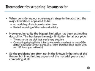 Thermoelectrics screening: lessons so far
•  When considering our screening strategy in the abstract, the
major limitations appeared to be:
–  no modeling of electron relaxation time
–  limited modeling of thermal conductivity
•  However, in reality the biggest limitation has been estimating
dopability. This has been the major limitation for all our picks.
–  The materials we pick just aren’t very dopable
–  Computing doping limits is hard; we also learned not to trust GGA
defect diagrams for this purpose (at least shift the band edges with
an HSE band gap estimate)
•  So the problems are often not in the known limitations of the
theory, but in optimizing aspects of the material you are not
computing at all
15
 