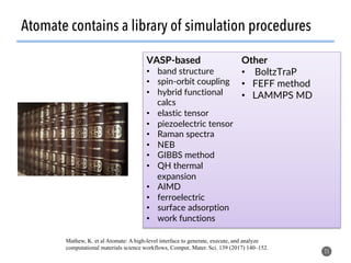 Atomate contains a library of simulation procedures
25
VASP-based
•  band structure
•  spin-orbit coupling
•  hybrid functional
calcs
•  elastic tensor
•  piezoelectric tensor
•  Raman spectra
•  NEB
•  GIBBS method
•  QH thermal
expansion
•  AIMD
•  ferroelectric
•  surface adsorption
•  work functions
Other
•  BoltzTraP
•  FEFF method
•  LAMMPS MD
Mathew, K. et al Atomate: A high-level interface to generate, execute, and analyze
computational materials science workflows, Comput. Mater. Sci. 139 (2017) 140–152.
 