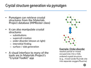 •  Pymatgen can retrieve crystal
structures from the Materials
Project database (MPRester class)
•  It can also manipulate crystal
structures
–  substitutions
–  supercell creation
–  order-disorder (shown at right)
–  interstitial finding
–  surface / slab generation
•  A visual interface to many of the
tools are in Materials Project’s
“Crystal Toolkit” app
30
Crystal structure generation via pymatgen
Example: Order-disorder
resolve partial or mixed
occupancies into a fully
ordered crystal structure
(e.g., mixed oxide-fluoride site
into separate oxygen/fluorine)
 