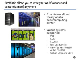FireWorks allows you to write your workflow once and
execute (almost) anywhere
34
•  Execute workflows
locally or at a
supercomputing
center
•  Queue systems
supported
–  PBS
–  SGE
–  SLURM
–  IBM LoadLeveler
–  NEWT (a REST-based
API at NERSC)
–  Cobalt (Argonne LCF)
 