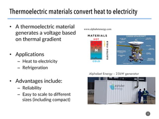 Thermoelectric materials convert heat to electricity
•  A thermoelectric material
generates a voltage based
on thermal gradient
•  Applications
–  Heat to electricity
–  Refrigeration
•  Advantages include:
–  Reliability
–  Easy to scale to different
sizes (including compact)
4
www.alphabetenergy.com
Alphabet Energy – 25kW generator
 