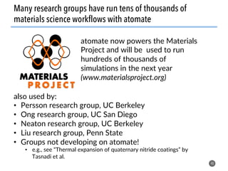 40
Many research groups have run tens of thousands of
materials science workflows with atomate
also used by:
•  Persson research group, UC Berkeley
•  Ong research group, UC San Diego
•  Neaton research group, UC Berkeley
•  Liu research group, Penn State
•  Groups not developing on atomate!
•  e.g., see “Thermal expansion of quaternary nitride coatings” by
Tasnadi et al.
atomate now powers the Materials
Project and will be used to run
hundreds of thousands of
simulations in the next year
(www.materialsproject.org)
 