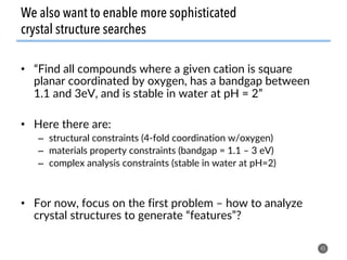 We also want to enable more sophisticated
crystal structure searches
•  “Find all compounds where a given cation is square
planar coordinated by oxygen, has a bandgap between
1.1 and 3eV, and is stable in water at pH = 2”
•  Here there are:
–  structural constraints (4-fold coordination w/oxygen)
–  materials property constraints (bandgap = 1.1 – 3 eV)
–  complex analysis constraints (stable in water at pH=2)
•  For now, focus on the first problem – how to analyze
crystal structures to generate “features”?
45
 