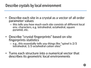 •  Describe each site in a crystal as a vector of all order
parameter values
–  this tells you how much each site consists of different local
env. characters, e.g. tetrahedral, octahedral, square
pyramid, etc.
•  Describe “crystal fingerprints” based on site
fingerprints statistics
–  e.g., this essentially tells you things like “spinel is 2/3
tetrahedral, 1/3 octahedral cation sites”
•  Turns each structure into a numerical vector that
describes its geometric local environments
49
Describe crystals by local environment
 