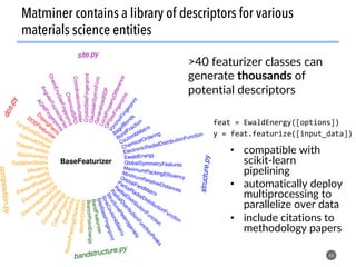 >40 featurizer classes can
generate thousands of
potential descriptors
66
Matminer contains a library of descriptors for various
materials science entities
feat	=	EwaldEnergy([options])	
y	=	feat.featurize([input_data])	
•  compatible with
scikit-learn
pipelining
•  automatically deploy
multiprocessing to
parallelize over data
•  include citations to
methodology papers
 